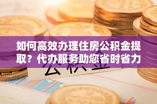 静安如何高效办理住房公积金提取？代办服务助您省时省力