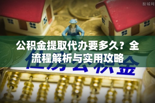 静安公积金提取代办要多久？全流程解析与实用攻略