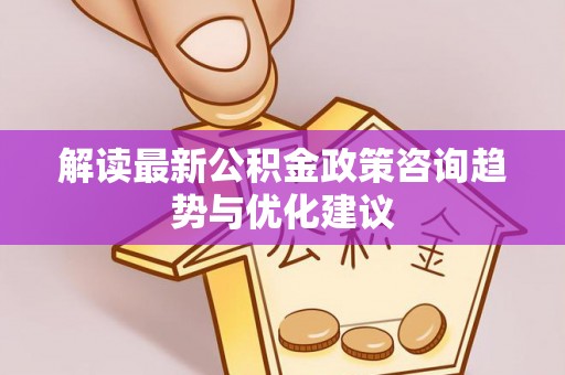 静安解读最新公积金政策咨询趋势与优化建议
