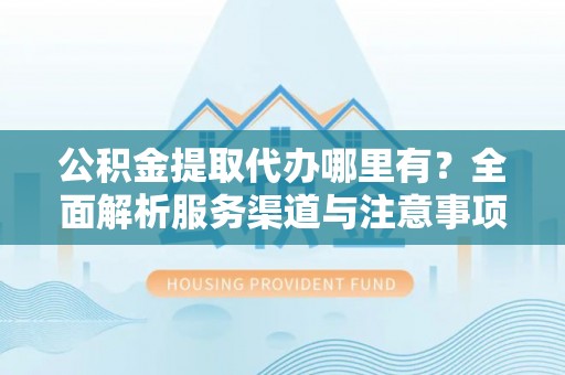 静安公积金提取代办哪里有？全面解析服务渠道与注意事项