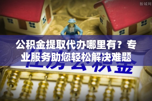静安公积金提取代办哪里有？专业服务助您轻松解决难题