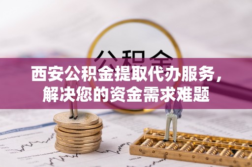 静安西安公积金提取代办服务，解决您的资金需求难题