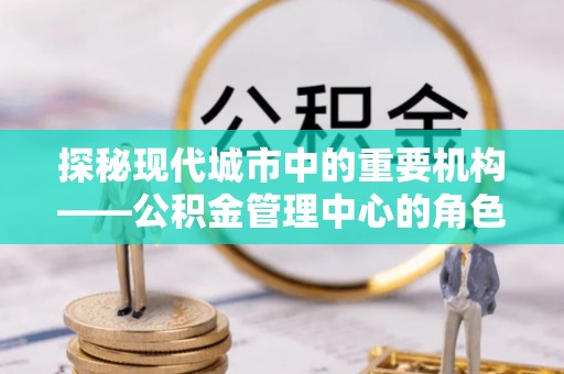 静安探秘现代城市中的重要机构——公积金管理中心的角色与使命