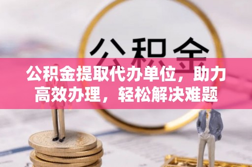 静安公积金提取代办单位，助力高效办理，轻松解决难题