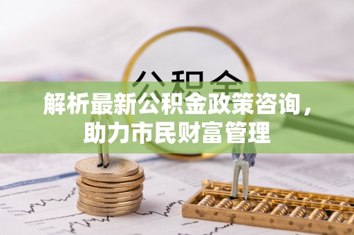 静安解析最新公积金政策咨询，助力市民财富管理