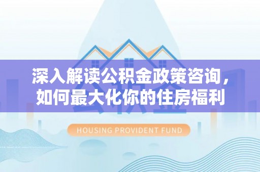 静安深入解读公积金政策咨询，如何最大化你的住房福利