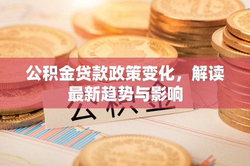 静安公积金贷款政策变化，解读最新趋势与影响