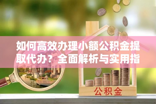 静安如何高效办理小额公积金提取代办？全面解析与实用指南