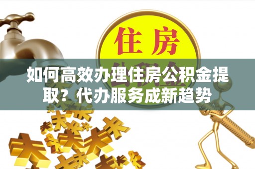 静安如何高效办理住房公积金提取？代办服务成新趋势