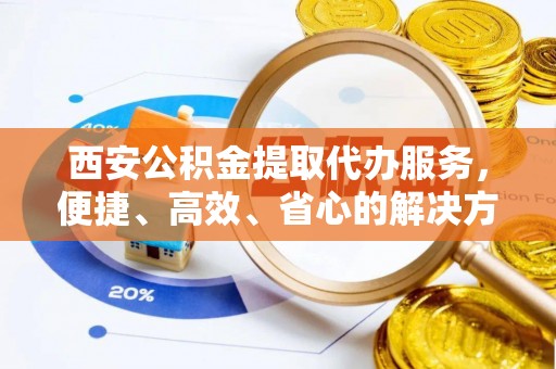 静安西安公积金提取代办服务，便捷、高效、省心的解决方案