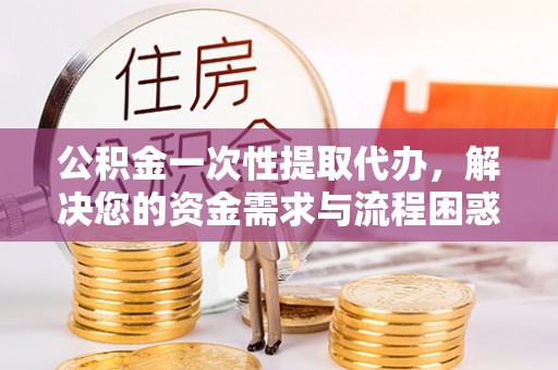静安公积金一次性提取代办，解决您的资金需求与流程困惑