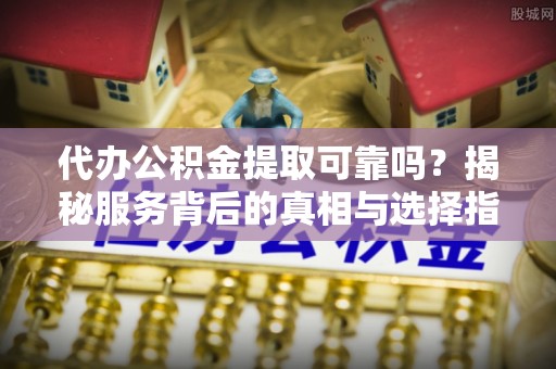 静安代办公积金提取可靠吗？揭秘服务背后的真相与选择指南